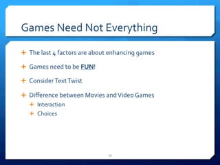 Games 
Need 
Not 
Everything 
Ê The 
last 
4 
factors 
are 
about 
enhancing 
games 
Ê Games 
need 
to 
be 
FUN! 
Ê Consider 
Text 
Twist 
Ê Difference 
between 
Movies 
and 
Video 
Games 
Ê Interaction 
Ê Choices 
39 
 