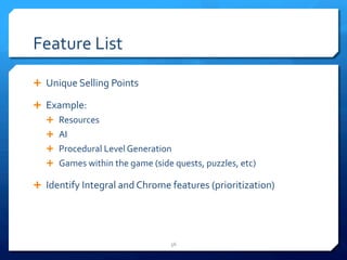 Feature 
List 
Ê Unique 
Selling 
Points 
Ê Example: 
Ê Resources 
Ê AI 
Ê Procedural 
Level 
Generation 
Ê Games 
within 
the 
game 
(side 
quests, 
puzzles, 
etc) 
Ê Identify 
Integral 
and 
Chrome 
features 
(prioritization) 
56 
 