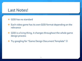 Last 
Notes! 
Ê GDD 
has 
no 
standard 
Ê Each 
video 
game 
has 
its 
own 
GDD 
format 
depending 
on 
the 
relevance 
Ê GDD 
is 
a 
living 
thing, 
it 
changes 
throughout 
the 
whole 
game 
design 
process 
Ê Try 
googling 
for 
“Game 
Design 
Document 
Template” 
J 
62 
