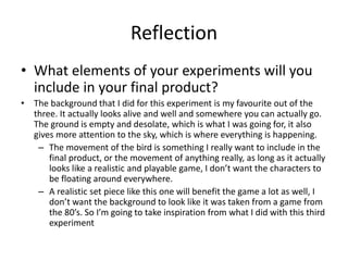 Reflection
• What elements of your experiments will you
include in your final product?
• The background that I did for this experiment is my favourite out of the
three. It actually looks alive and well and somewhere you can actually go.
The ground is empty and desolate, which is what I was going for, it also
gives more attention to the sky, which is where everything is happening.
– The movement of the bird is something I really want to include in the
final product, or the movement of anything really, as long as it actually
looks like a realistic and playable game, I don’t want the characters to
be floating around everywhere.
– A realistic set piece like this one will benefit the game a lot as well, I
don’t want the background to look like it was taken from a game from
the 80’s. So I’m going to take inspiration from what I did with this third
experiment
 