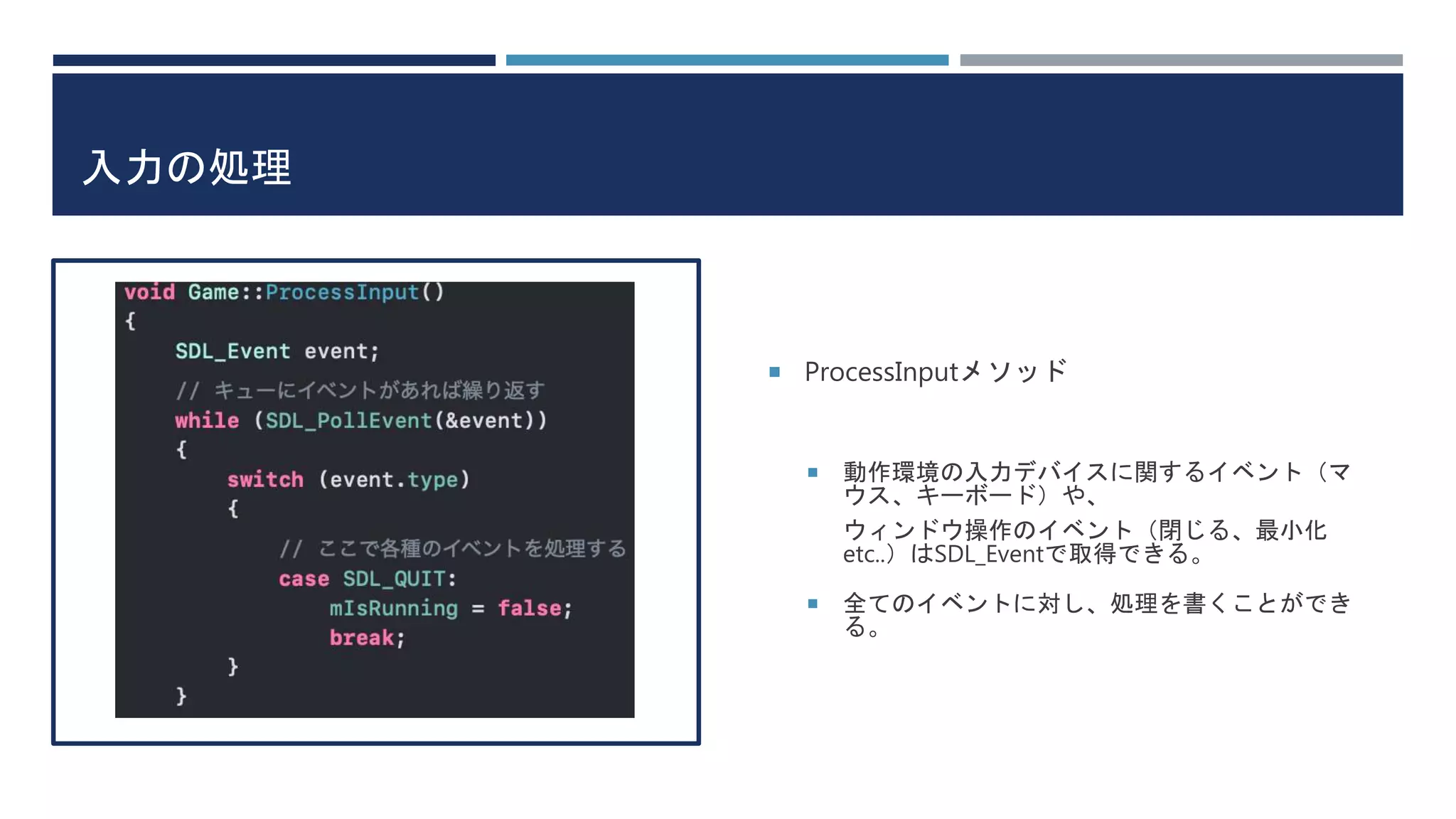 入力の処理
 ProcessInputメソッド
 動作環境の入力デバイスに関するイベント（マ
ウス、キーボード）や、
ウィンドウ操作のイベント（閉じる、最小化
etc..）はSDL_Eventで取得できる。
 全てのイベントに対し、処理を書くことができ
る。
 