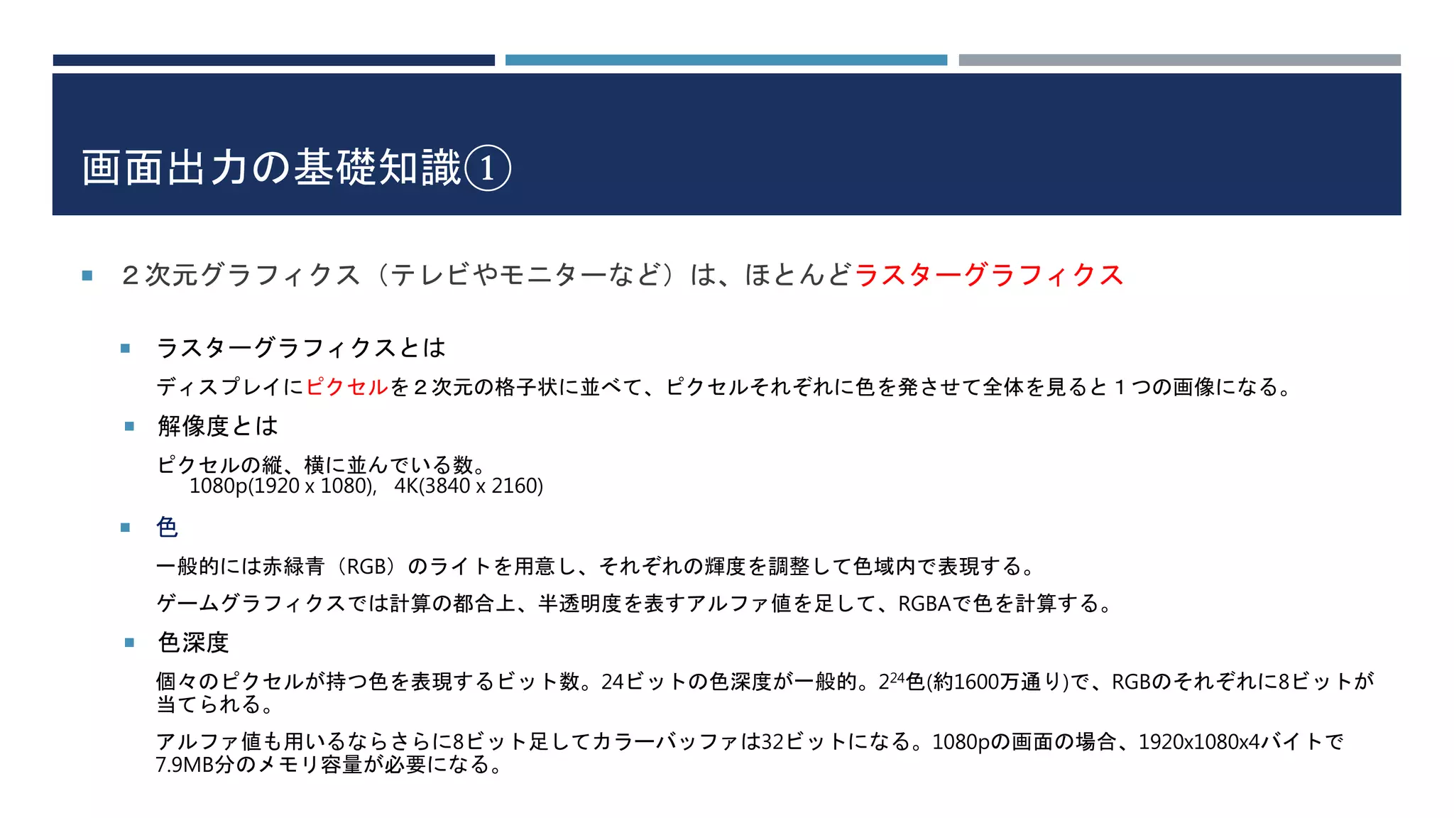 画面出力の基礎知識①
 ２次元グラフィクス（テレビやモニターなど）は、ほとんどラスターグラフィクス
 ラスターグラフィクスとは
ディスプレイにピクセルを２次元の格子状に並べて、ピクセルそれぞれに色を発させて全体を見ると１つの画像になる。
 解像度とは
ピクセルの縦、横に並んでいる数。
1080p(1920 x 1080), 4K(3840 x 2160)
 色
一般的には赤緑青（RGB）のライトを用意し、それぞれの輝度を調整して色域内で表現する。
ゲームグラフィクスでは計算の都合上、半透明度を表すアルファ値を足して、RGBAで色を計算する。
 色深度
個々のピクセルが持つ色を表現するビット数。24ビットの色深度が一般的。224色(約1600万通り)で、RGBのそれぞれに8ビットが
当てられる。
アルファ値も用いるならさらに8ビット足してカラーバッファは32ビットになる。1080pの画面の場合、1920x1080x4バイトで
7.9MB分のメモリ容量が必要になる。
 