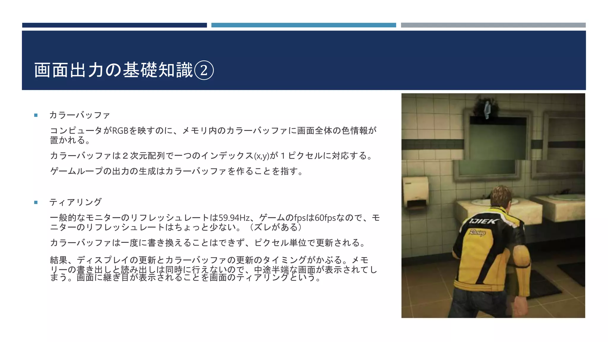 画面出力の基礎知識②
 カラーバッファ
コンピュータがRGBを映すのに、メモリ内のカラーバッファに画面全体の色情報が
置かれる。
カラーバッファは２次元配列で一つのインデックス(x,y)が１ピクセルに対応する。
ゲームループの出力の生成はカラーバッファを作ることを指す。
 ティアリング
一般的なモニターのリフレッシュレートは59.94Hz、ゲームのfpsは60fpsなので、モ
ニターのリフレッシュレートはちょっと少ない。（ズレがある）
カラーバッファは一度に書き換えることはできず、ピクセル単位で更新される。
結果、ディスプレイの更新とカラーバッファの更新のタイミングがかぶる。メモ
リーの書き出しと読み出しは同時に行えないので、中途半端な画面が表示されてし
まう。画面に継ぎ目が表示されることを画面のティアリングという。
 
