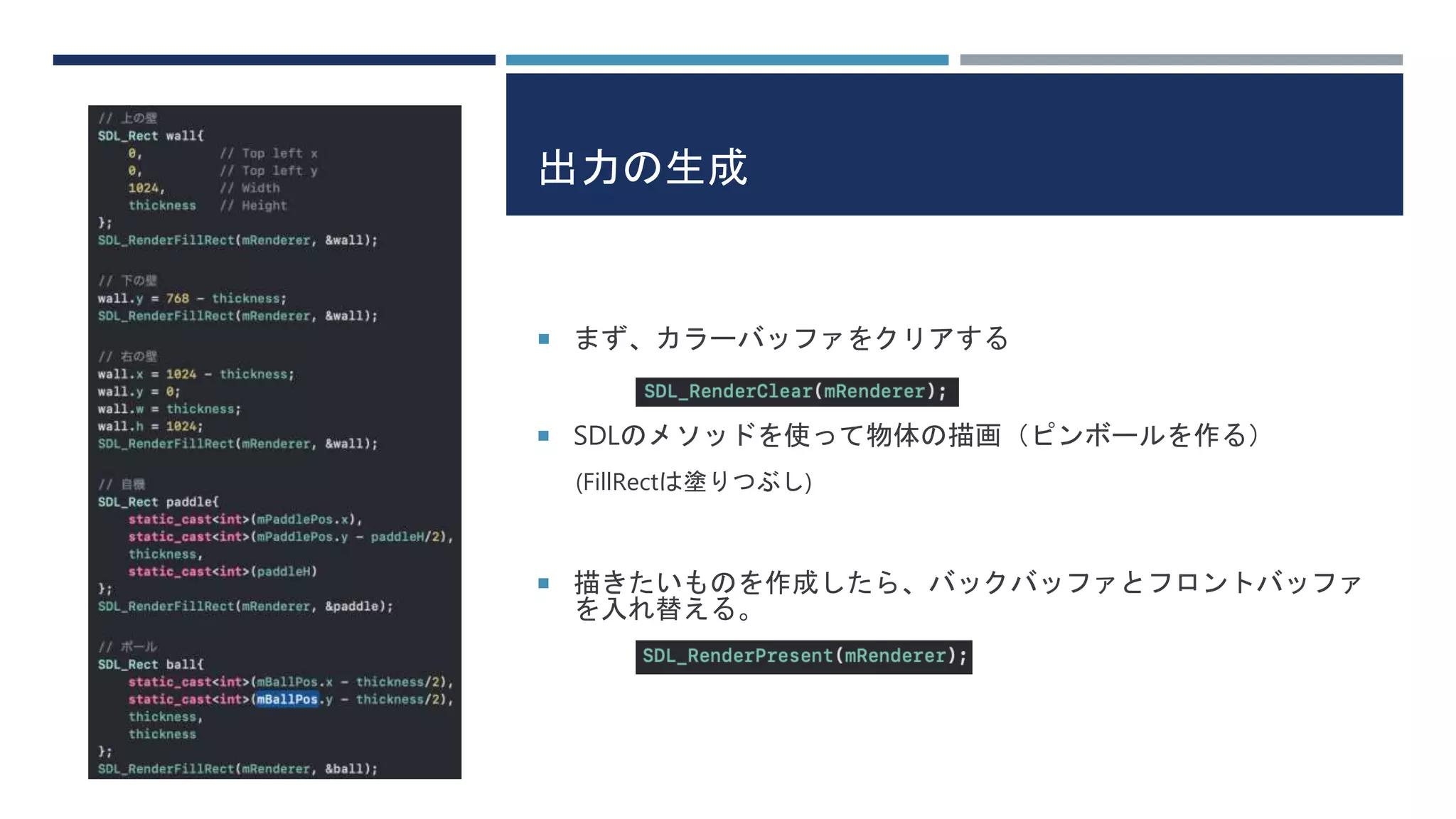 出力の生成
 まず、カラーバッファをクリアする
 SDLのメソッドを使って物体の描画（ピンボールを作る）
(FillRectは塗りつぶし)
 描きたいものを作成したら、バックバッファとフロントバッファ
を入れ替える。
 