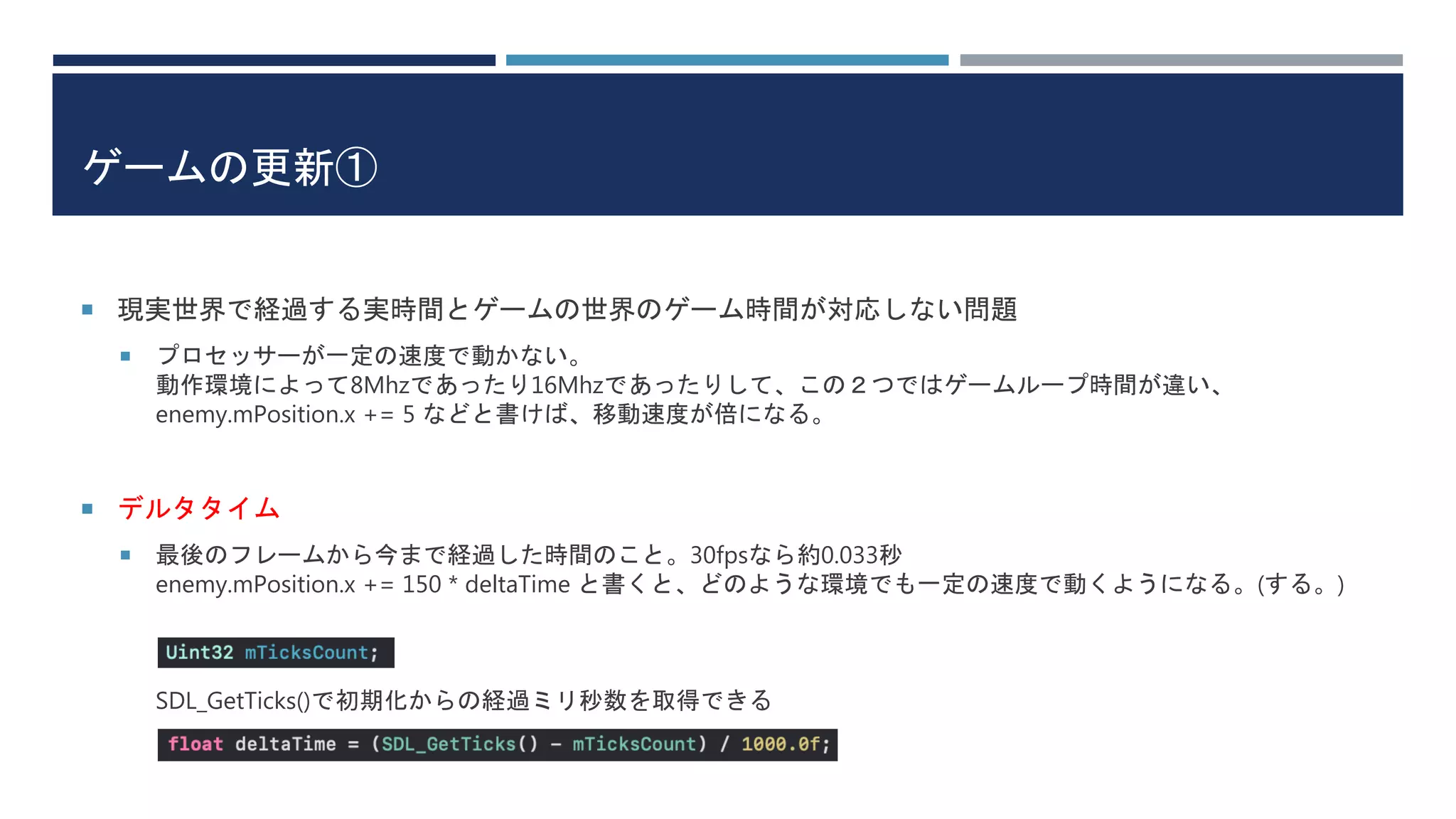ゲームの更新①
 現実世界で経過する実時間とゲームの世界のゲーム時間が対応しない問題
 プロセッサーが一定の速度で動かない。
動作環境によって8Mhzであったり16Mhzであったりして、この２つではゲームループ時間が違い、
enemy.mPosition.x += 5 などと書けば、移動速度が倍になる。
 デルタタイム
 最後のフレームから今まで経過した時間のこと。30fpsなら約0.033秒
enemy.mPosition.x += 150 * deltaTime と書くと、どのような環境でも一定の速度で動くようになる。(する。)
SDL_GetTicks()で初期化からの経過ミリ秒数を取得できる
 