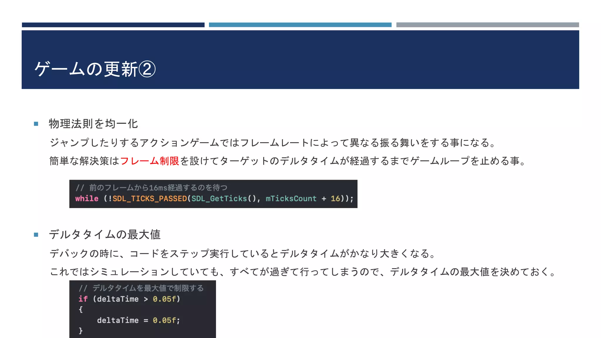 ゲームの更新②
 物理法則を均一化
ジャンプしたりするアクションゲームではフレームレートによって異なる振る舞いをする事になる。
簡単な解決策はフレーム制限を設けてターゲットのデルタタイムが経過するまでゲームループを止める事。
 デルタタイムの最大値
デバックの時に、コードをステップ実行しているとデルタタイムがかなり大きくなる。
これではシミュレーションしていても、すべてが過ぎて行ってしまうので、デルタタイムの最大値を決めておく。
 