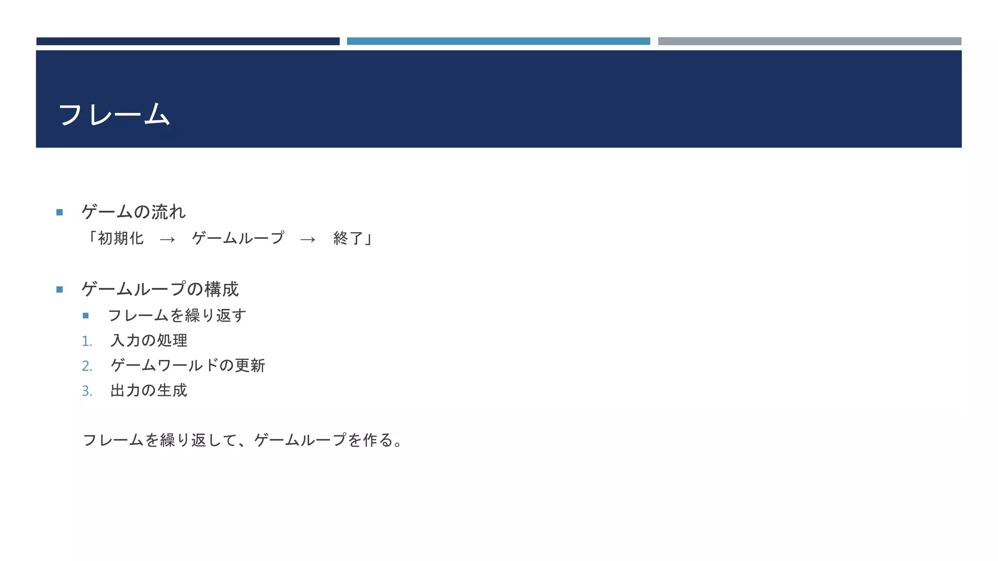 フレーム
 ゲームの流れ
「初期化 → ゲームループ → 終了」
 ゲームループの構成
 フレームを繰り返す
1. 入力の処理
2. ゲームワールドの更新
3. 出力の生成
フレームを繰り返して、ゲームループを作る。
 