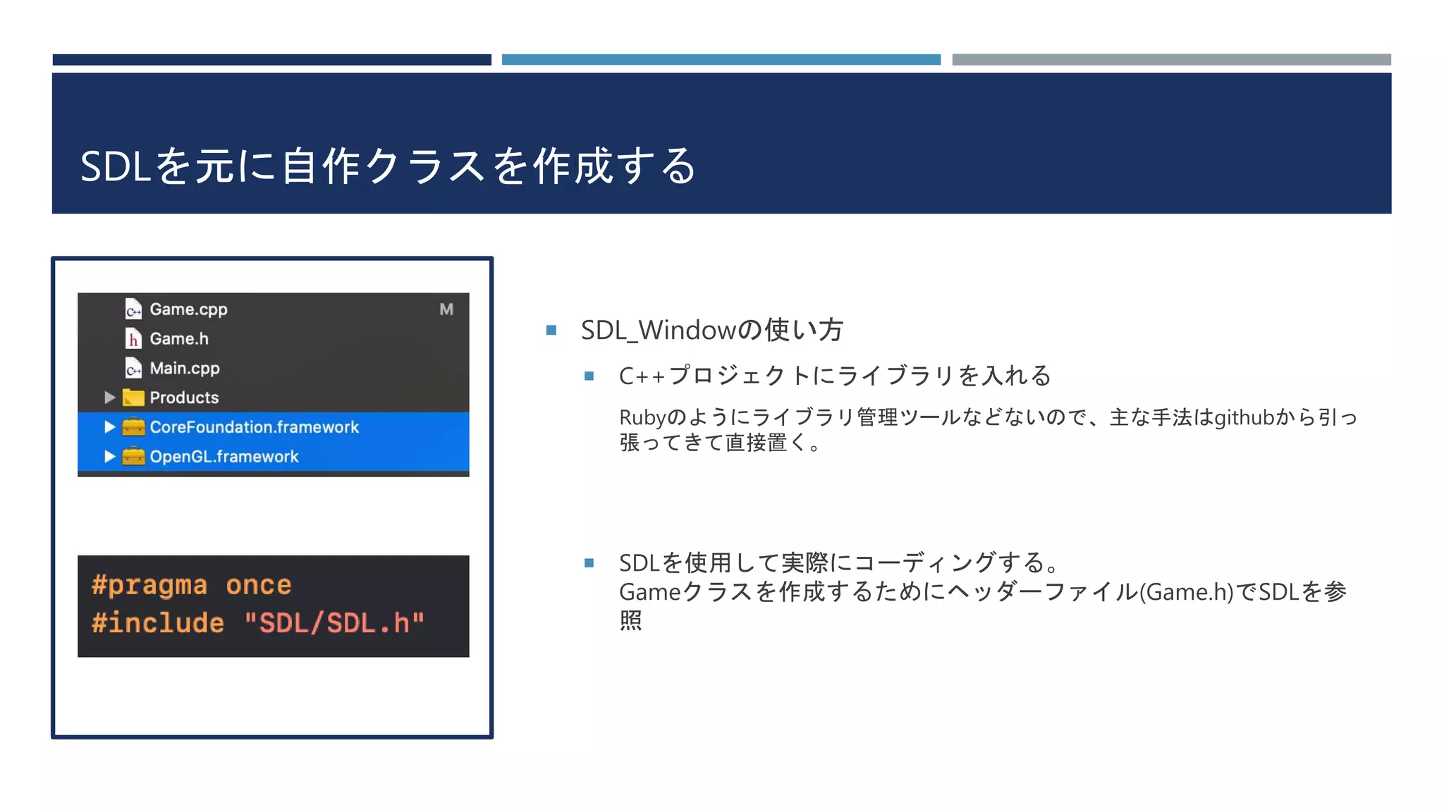 SDLを元に自作クラスを作成する
 SDL_Windowの使い方
 C++プロジェクトにライブラリを入れる
Rubyのようにライブラリ管理ツールなどないので、主な手法はgithubから引っ
張ってきて直接置く。
 SDLを使用して実際にコーディングする。
Gameクラスを作成するためにヘッダーファイル(Game.h)でSDLを参
照
 