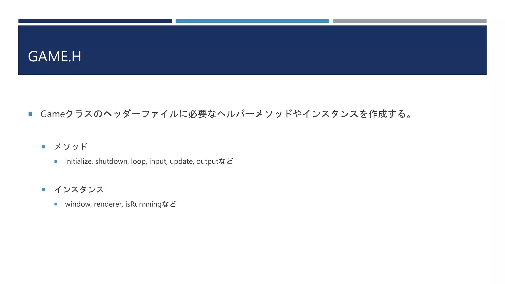 GAME.H
 Gameクラスのヘッダーファイルに必要なヘルパーメソッドやインスタンスを作成する。
 メソッド
 initialize, shutdown, loop, input, update, outputなど
 インスタンス
 window, renderer, isRunnningなど
 