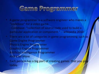 A game programmer is a software engineer who makes a “codebase” for a video game. - Codebase: “collection of source code used to build a particular application or component.” – wikipedia 2010  There are a lot of categories in game programming such as Game Engine Programmer Physics Engine Programmer  Graphics Engine Programmer Artificial Intelligence Programmer  And a lot More Each person has a big part of creating games  that you play today. 
