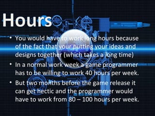 You would have to work long hours because of the fact that your putting your ideas and designs together (which takes a long time) In a normal work week a game programmer has to be willing to work 40 hours per week. But two months before the game release it can get hectic and the programmer would have to work from 80 – 100 hours per week. 