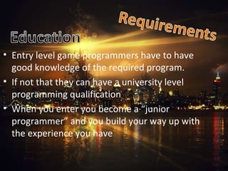 Entry level game programmers have to have good knowledge of the required program. If not that they can have a university level programming qualification When you enter you become a “junior programmer” and you build your way up with the experience you have  