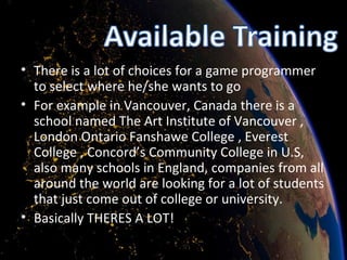 There is a lot of choices for a game programmer to select where he/she wants to go For example in Vancouver, Canada there is a school named The Art Institute of Vancouver , London Ontario Fanshawe College , Everest College , Concord’s Community College in U.S, also many schools in England, companies from all around the world are looking for a lot of students that just come out of college or university.  Basically THERES A LOT! 