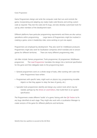 Game Programmer
Game Programmers design and write the computer code that runs and controls the
game, incorporating and adapting any ready-made code libraries and writing custom
code as required. They test the code and fix bugs, and also develop customised tools for
use by other members of the development team.    
Different platforms have particular programming requirements and there are also various
specialisms within programming.     Large teams of Programmers might be involved in
creating a game, some in leadership roles, some working on just one aspect.    
Programmers are employed by development. They also work for middleware producers.
Programmers might also work for localisation companies which translate and re-version
games for different territories.    There are many different programming roles.
Job titles include: Games programmer; Tools programmer; AI programmer; Middleware
programmer.    The Lead Programmer translates the design into a technical specification
for the game and then delegates tasks to the programming team:
• General programmers work on a whole range of tasks, often working with code that
other Programmers have written.
• Programmers with specific tasks, might work on physics (e.g. programming movable
objects so that they appear to obey the laws of gravity, etc.)
• Specialist tools programmers identify and design any custom tools which may be
needed, perhaps by the Artists or Level Editors, then build them to an agreed
specification.
The Programmers create different 'builds' of a game, liaising with the QA Testers to fix
any bugs identified at each stage. They might also work with a Localisation Manager to
create versions of the game for different platforms and territories.
Identify three key qualities to succeed at this Job Role
 