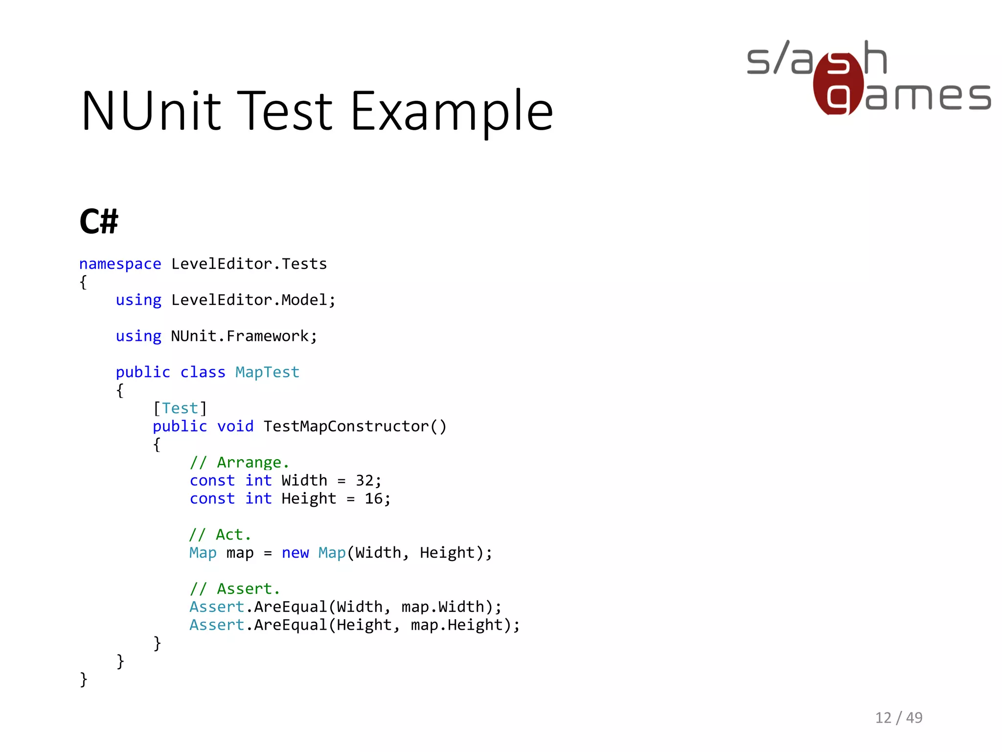 SetUp and TearDown
C#
12 / 49
public class MapTest
{
private const int Height = 16;
private const int Width = 32;
private Map map;
[SetUp]
public void SetUp()
{
this.map = new Map(Width, Height);
}
[Test]
public void TestTileIndexer()
{
// Arrange.
const int X = 1;
const int Y = 2;
// Act.
var mapTile = new MapTile(X, Y, "Desert");
this.map[X, Y] = mapTile;
// Assert.
Assert.AreEqual(mapTile, this.map[X, Y]);
}
}
 