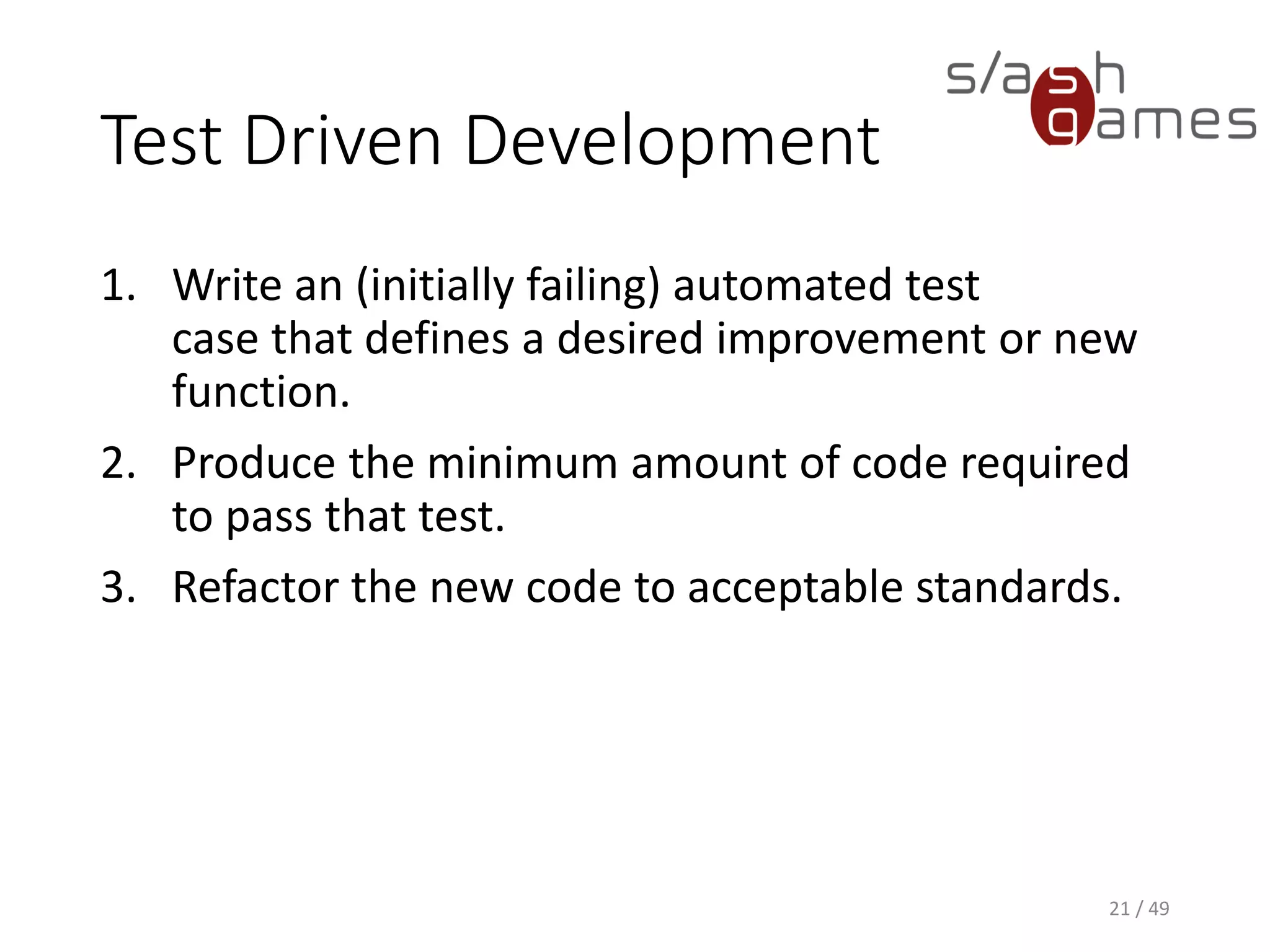 Test Driven Development
1. Write an (initially failing) automated test case that defines a desired
improvement or new function.
2. Produce the minimum amount of code required to pass that test.
3. Refactor the new code to acceptable standards.
21 / 49
 