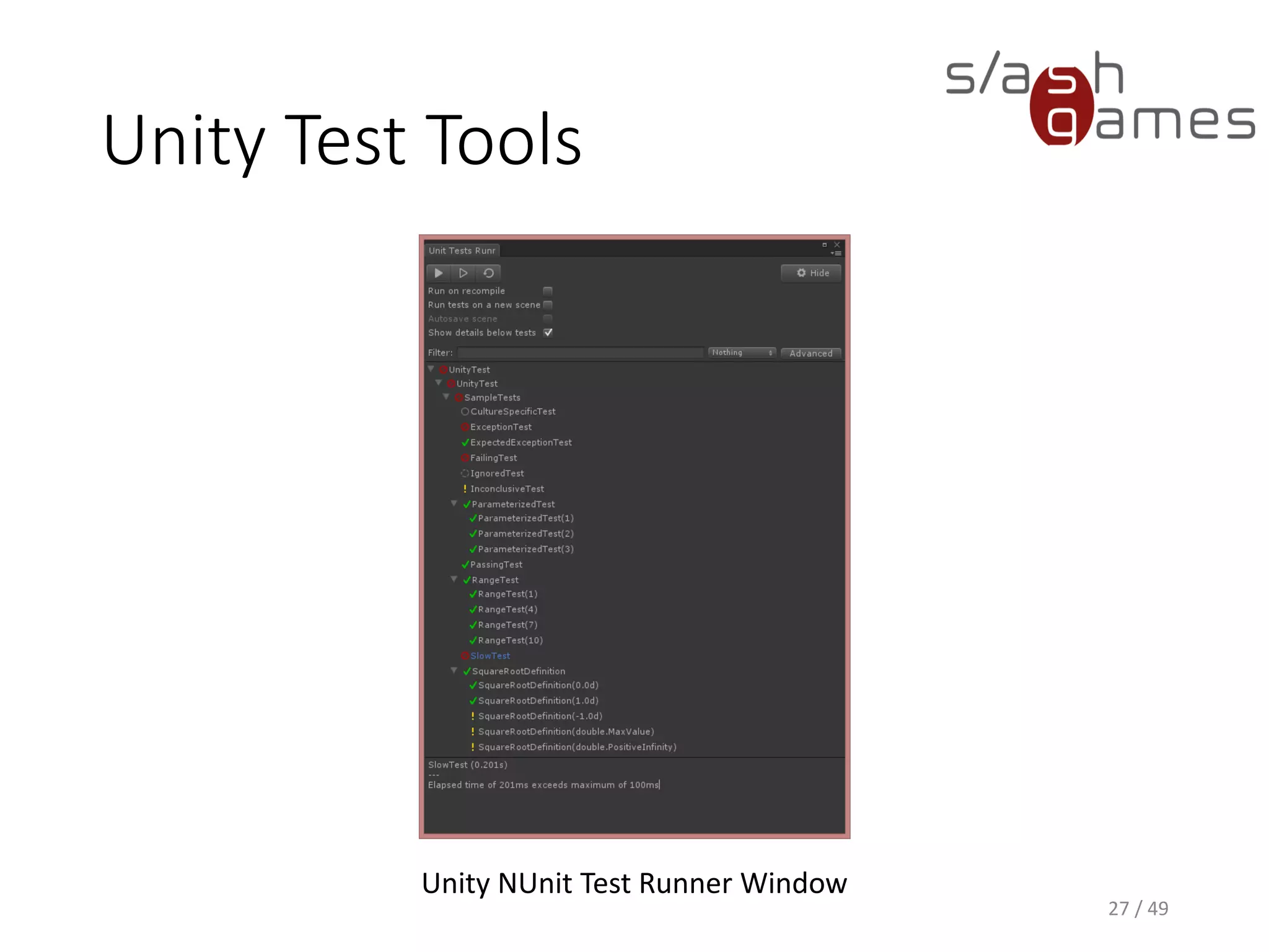 Unity Test Tools
• Integration tests allow testing integration of components, game
objects and assets
• Each test suite is a separate scene containing a game object with a
TestRunner attached
• Each test is a separate game object with a TestComponent attached
▪ Everything beneath that object in the hierarchy is considered to
belong to that test
• The CallTesting behaviour can modify the test result without having
to actually write additional code
28 / 49
 