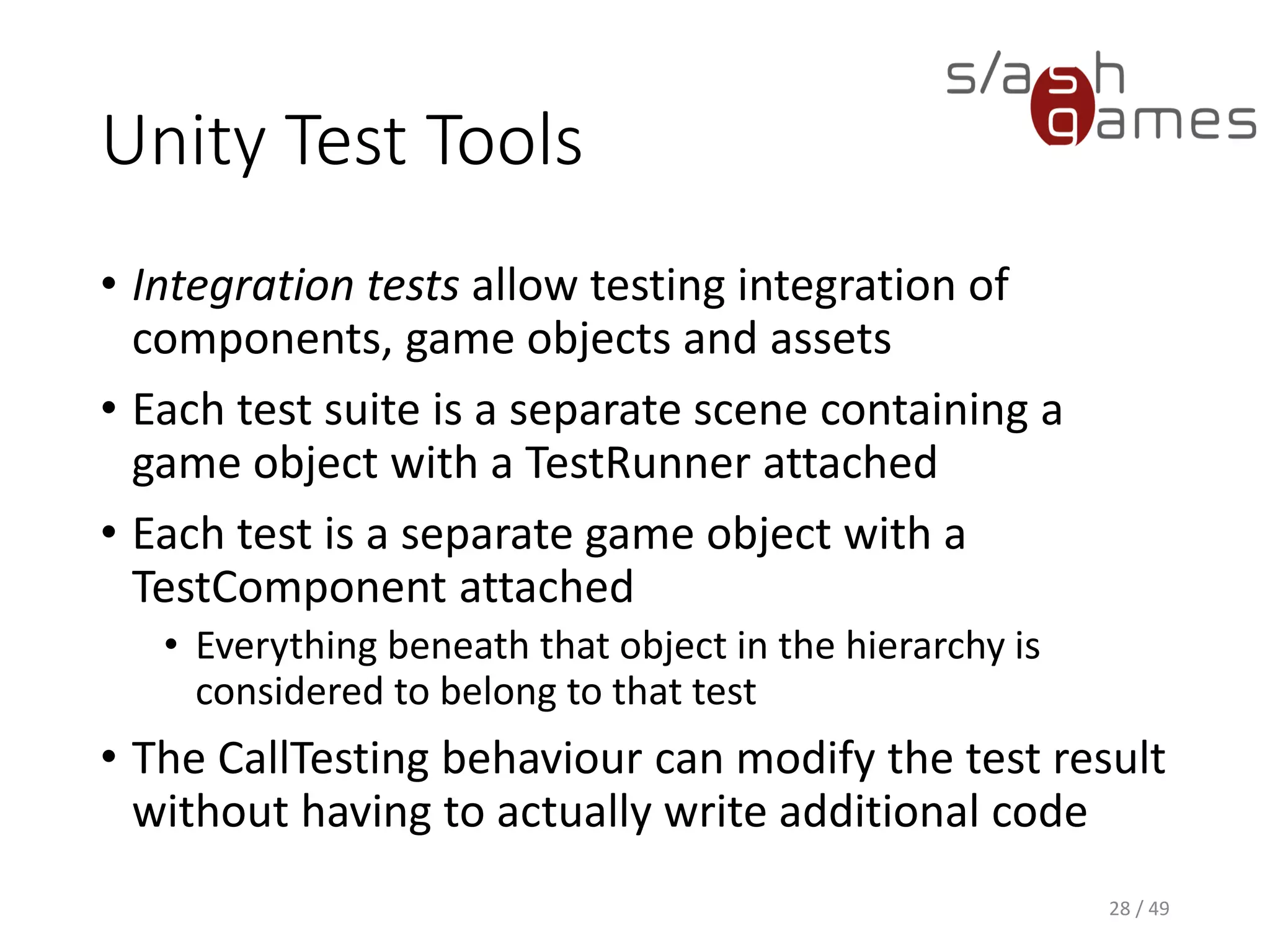 Unity Test Tools
When you run the tests, the following steps are performed, in order:
1. Play mode is enabled.
2. The first or next test object is activated.
3. Wait until the test has finished (or a timeout has occurred).
4. The current active test gets deactivated.
5. If there are more tests in the queue, go to step 2.
6. Report results and finish test run.
29 / 49
 