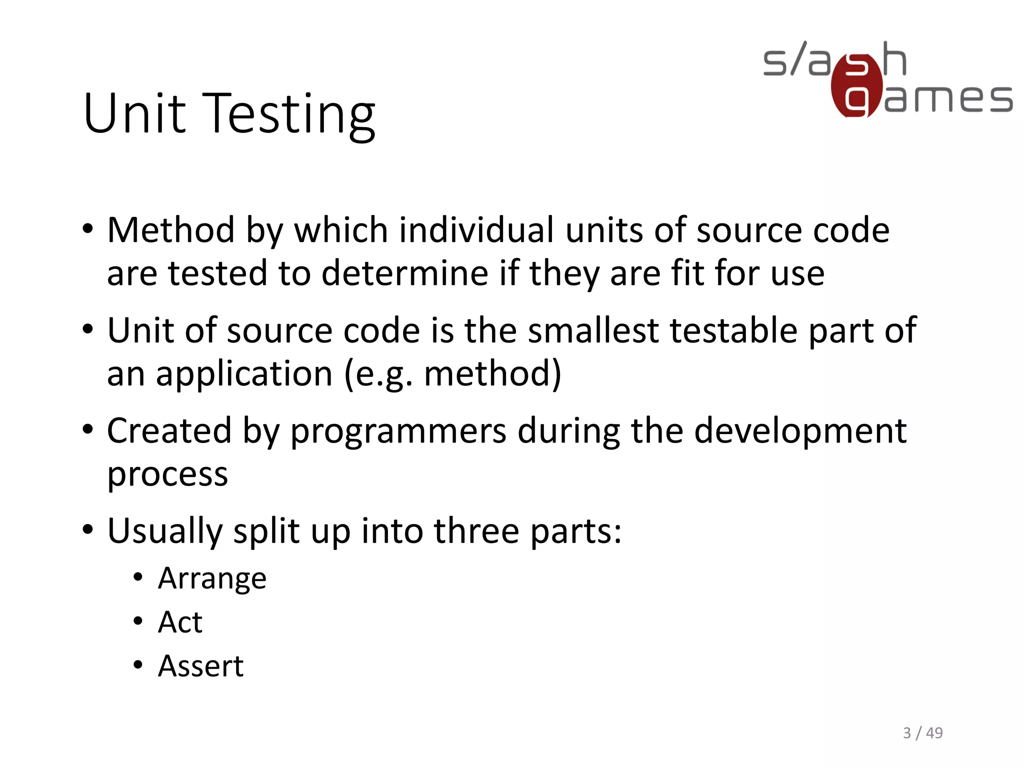 Unit Testing
• Method by which individual units of source code are tested to
determine if they are fit for use
• Unit of source code is the smallest testable part of an application
(e.g. method)
• Created by programmers during the development process
• Usually split up into three parts:
▪ Arrange
▪ Act
▪ Assert
3 / 49
 