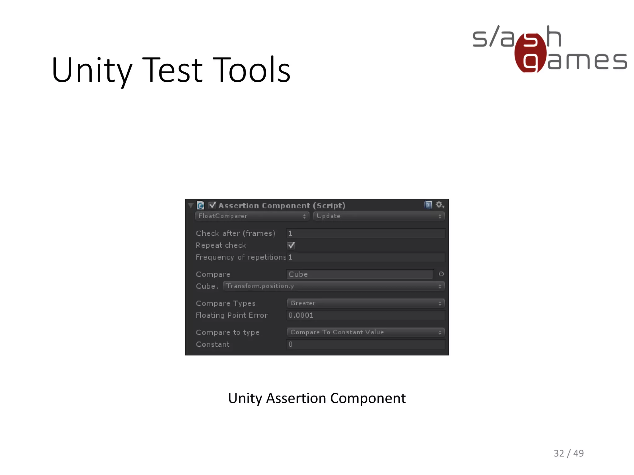 Unity Test Tools
Just like with NUnit, Unity integration tests can be run from command
line:
"C:Program Files (x86)UnityEditorUnity.exe“
–batchmode
-projectPath D:TempUnityTest
-executeMethod UnityTest.Batch.RunIntegrationTests
-testscenes=NpruehsScene
-targetPlatform=StandaloneWindows
-resultsFileDirectory=D:TempResults
33 / 49
 
