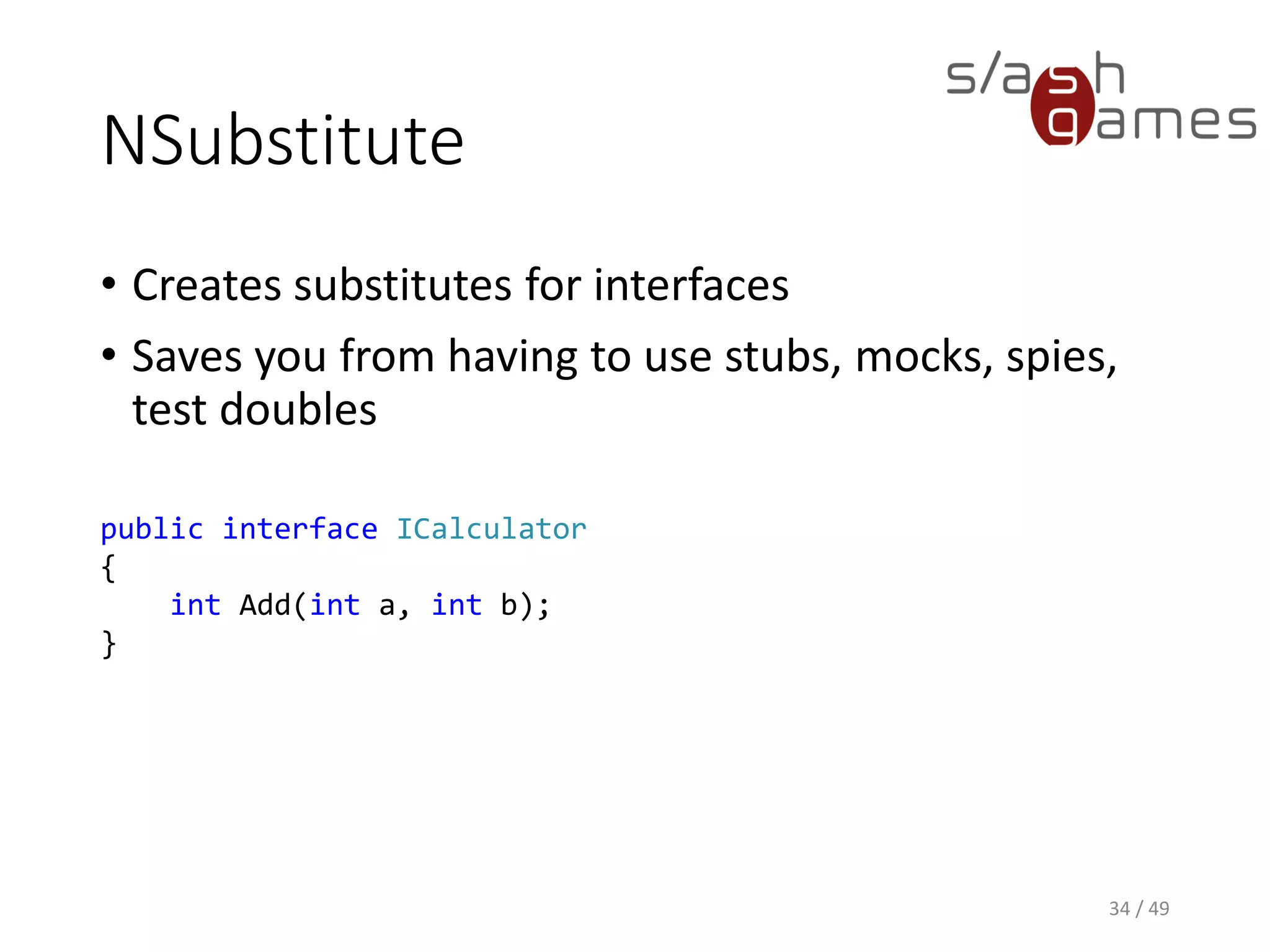 NSubstitute
• Creates substitutes for interfaces
• Saves you from having to use stubs, mocks, spies, test doubles
35 / 49
ICalculator calculator = Substitute.For<ICalculator>();
 