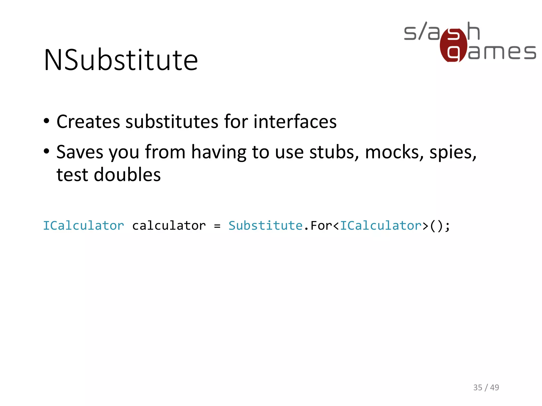 NSubstitute
• Allows you set up return values to method calls.
• Great for mocking database connections or email plugins.
36 / 49
calculator.Add(1, 2).Returns(3);
 