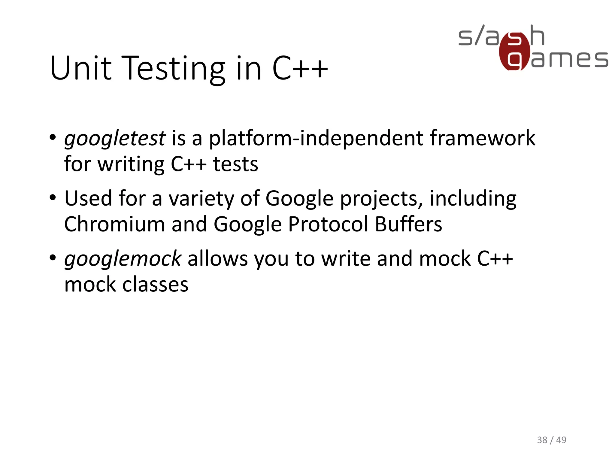Unit Testing in C++
1. Create a new Win32 console application.
2. Add the projects you want to test to the additional include
directories.
3. Add the gtest root folder and gtest-a.b.c/include folder to the
additional include directories.
4. In your test source file, #include "src/gtest-all.cc“.
5. Provide a main entry point like this:
39 / 49
GTEST_API_ int main(int argc, char
**argv)
{
testing::InitGoogleTest(&argc, argv);
return RUN_ALL_TESTS();
}
 