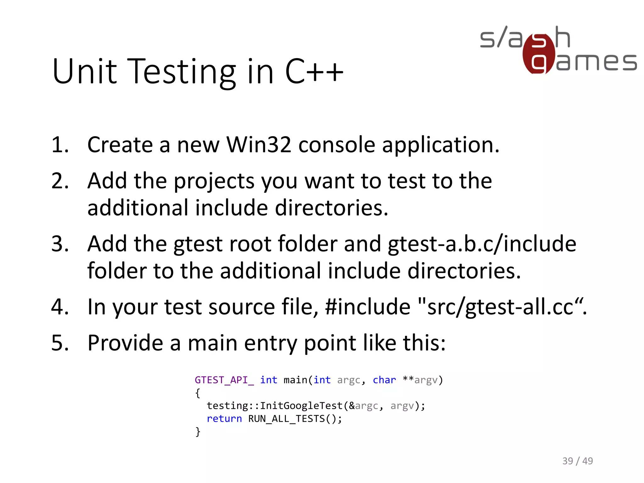 Unit Testing in C++
Test method signatures are automatically generated by the TEST
macro:
40 / 49
TEST(TestSuiteName, TestName)
{
// Arrange.
// Act.
// Assert.
}
 