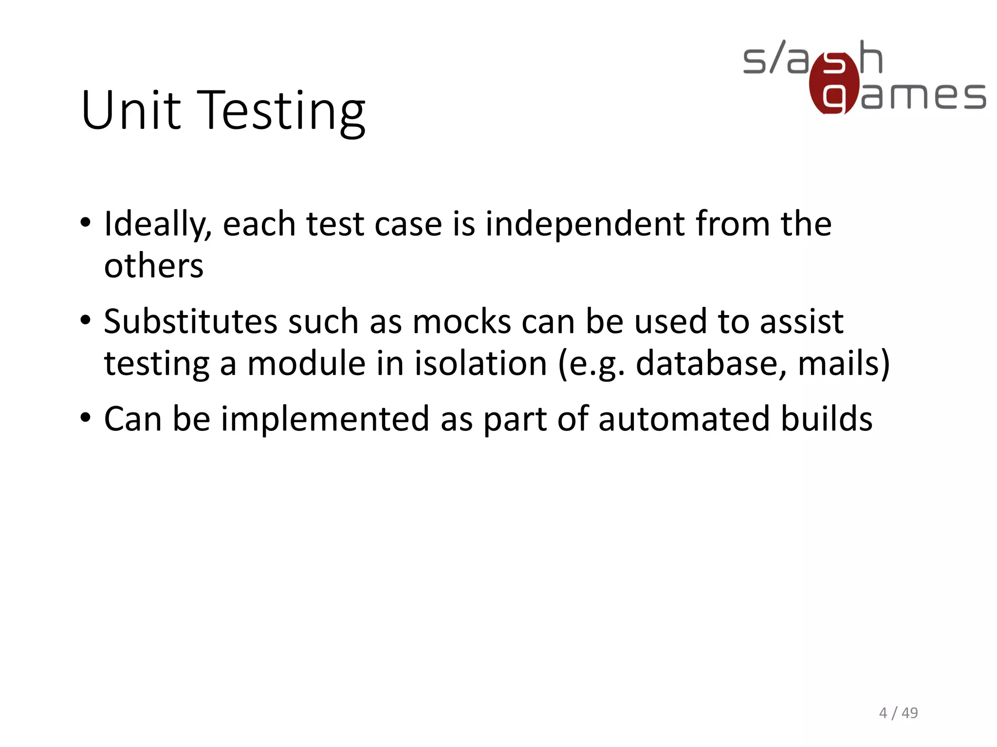 Unit Testing
• Ideally, each test case is independent from the others
• Substitutes such as mocks can be used to assist testing a module in
isolation (e.g. database, mails)
• Can be implemented as part of automated builds
4 / 49
 