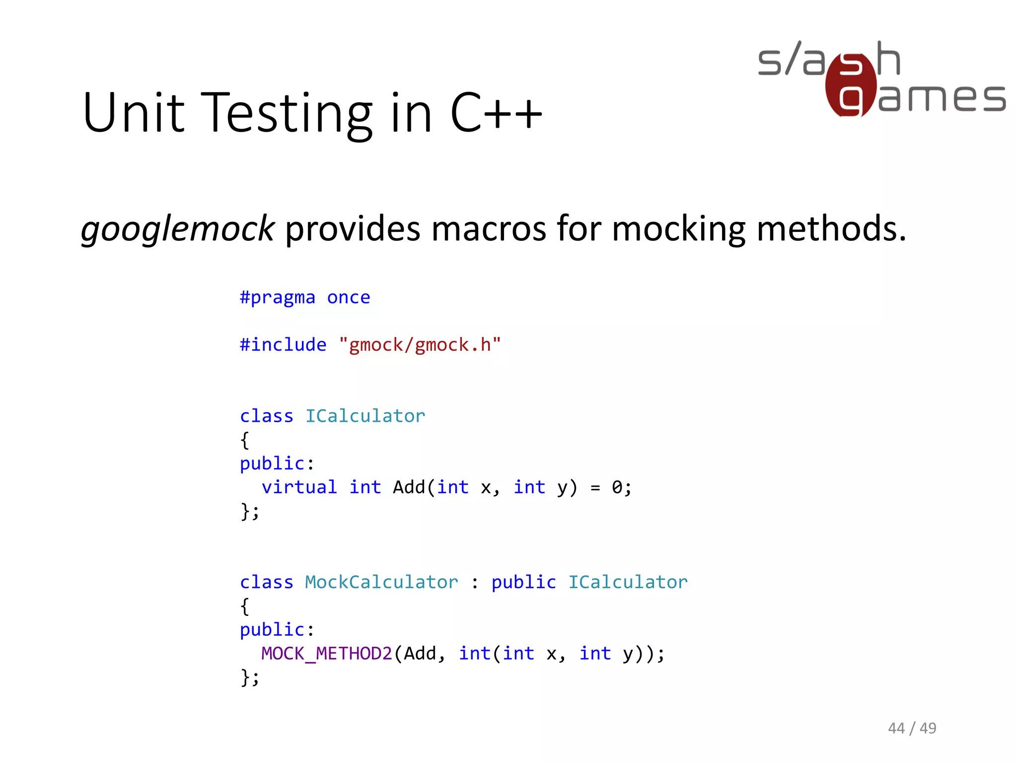 Unit Testing in C++
Just like NSubstitute, it allows you to specify results:
45 / 49
#include "src/gtest-all.cc"
#include "src/gmock-all.cc"
#include "MockCalculator.h"
using ::testing::Return;
TEST(TestArithmetic, TestCalculator)
{
// Arrange.
MockCalculator calculator;
EXPECT_CALL(calculator, Add(3, 4))
.WillRepeatedly(Return(7));
// Act.
auto sum = calculator.Add(3, 4);
// Assert.
EXPECT_EQ(7, sum);
}
 