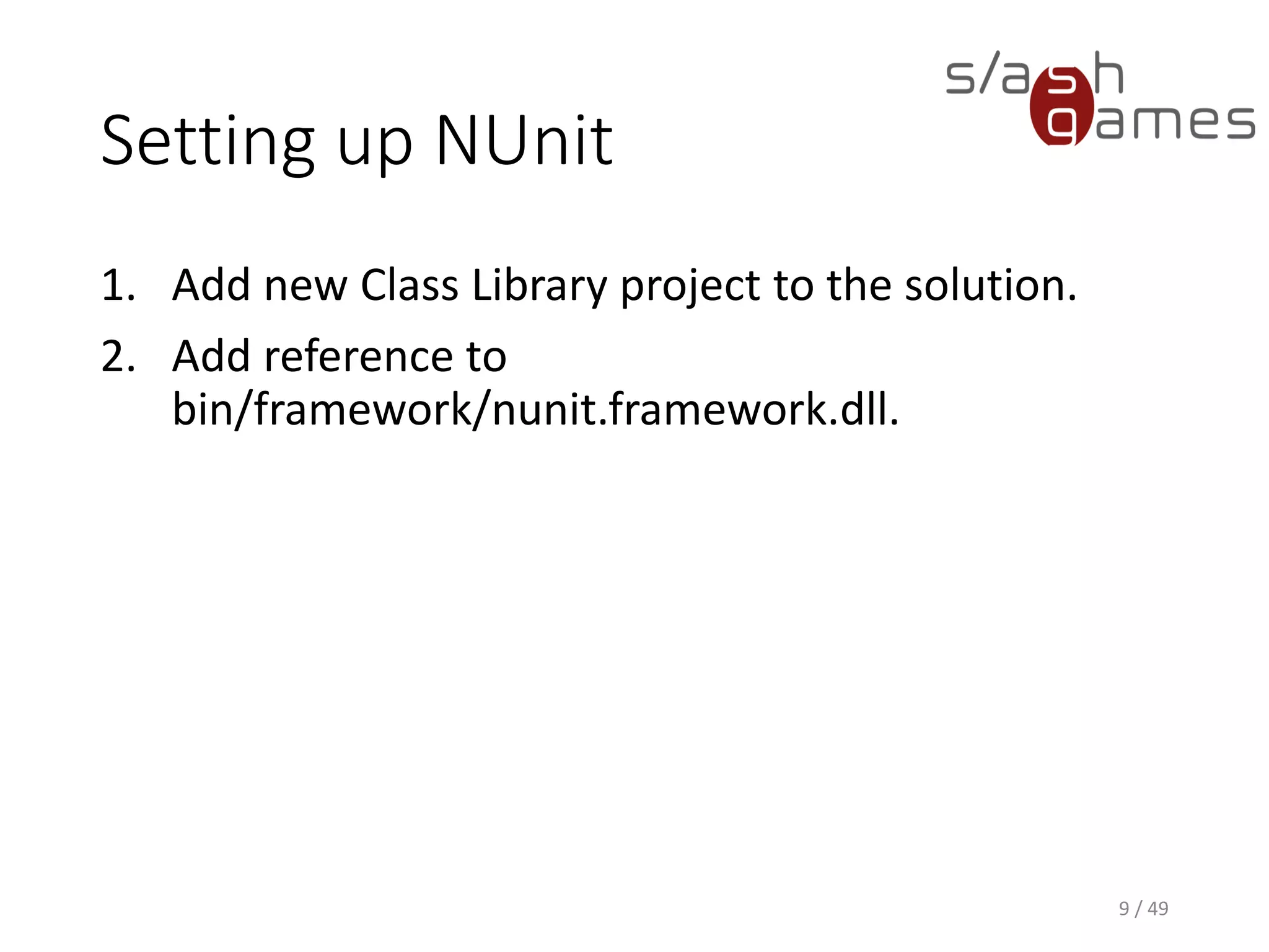 NUnit Test Example
C#
9 / 49
namespace LevelEditor.Tests
{
using LevelEditor.Model;
using NUnit.Framework;
public class MapTest
{
[Test]
public void TestMapConstructor()
{
// Arrange.
const int Width = 32;
const int Height = 16;
// Act.
Map map = new Map(Width, Height);
// Assert.
Assert.AreEqual(Width, map.Width);
Assert.AreEqual(Height, map.Height);
}
}
}
 