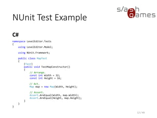 SetUp and TearDown
C#
12 / 49
public class MapTest
{
private const int Height = 16;
private const int Width = 32;
private Map map;
[SetUp]
public void SetUp()
{
this.map = new Map(Width, Height);
}
[Test]
public void TestTileIndexer()
{
// Arrange.
const int X = 1;
const int Y = 2;
// Act.
var mapTile = new MapTile(X, Y, "Desert");
this.map[X, Y] = mapTile;
// Assert.
Assert.AreEqual(mapTile, this.map[X, Y]);
}
}
 