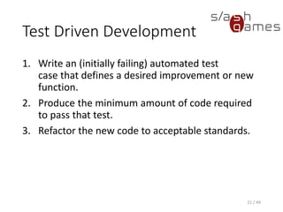 Test Driven Development
1. Write an (initially failing) automated test case that defines a desired
improvement or new function.
2. Produce the minimum amount of code required to pass that test.
3. Refactor the new code to acceptable standards.
21 / 49
 