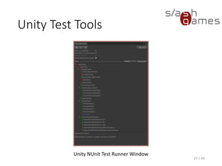 Unity Test Tools
• Integration tests allow testing integration of components, game
objects and assets
• Each test suite is a separate scene containing a game object with a
TestRunner attached
• Each test is a separate game object with a TestComponent attached
▪ Everything beneath that object in the hierarchy is considered to
belong to that test
• The CallTesting behaviour can modify the test result without having
to actually write additional code
28 / 49
 