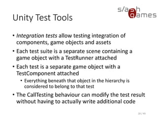 Unity Test Tools
When you run the tests, the following steps are performed, in order:
1. Play mode is enabled.
2. The first or next test object is activated.
3. Wait until the test has finished (or a timeout has occurred).
4. The current active test gets deactivated.
5. If there are more tests in the queue, go to step 2.
6. Report results and finish test run.
29 / 49
 