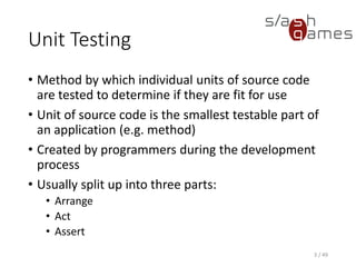 Unit Testing
• Method by which individual units of source code are tested to
determine if they are fit for use
• Unit of source code is the smallest testable part of an application
(e.g. method)
• Created by programmers during the development process
• Usually split up into three parts:
▪ Arrange
▪ Act
▪ Assert
3 / 49
 