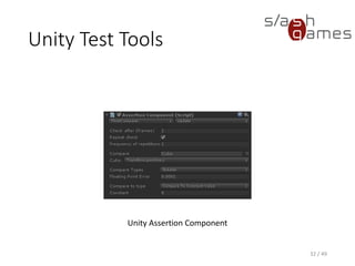 Unity Test Tools
Just like with NUnit, Unity integration tests can be run from command
line:
"C:Program Files (x86)UnityEditorUnity.exe“
–batchmode
-projectPath D:TempUnityTest
-executeMethod UnityTest.Batch.RunIntegrationTests
-testscenes=NpruehsScene
-targetPlatform=StandaloneWindows
-resultsFileDirectory=D:TempResults
33 / 49
 