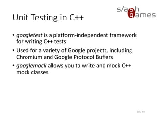 Unit Testing in C++
1. Create a new Win32 console application.
2. Add the projects you want to test to the additional include
directories.
3. Add the gtest root folder and gtest-a.b.c/include folder to the
additional include directories.
4. In your test source file, #include "src/gtest-all.cc“.
5. Provide a main entry point like this:
39 / 49
GTEST_API_ int main(int argc, char
**argv)
{
testing::InitGoogleTest(&argc, argv);
return RUN_ALL_TESTS();
}
 