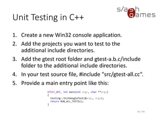Unit Testing in C++
Test method signatures are automatically generated by the TEST
macro:
40 / 49
TEST(TestSuiteName, TestName)
{
// Arrange.
// Act.
// Assert.
}
 