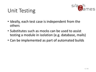 Unit Testing
• Ideally, each test case is independent from the others
• Substitutes such as mocks can be used to assist testing a module in
isolation (e.g. database, mails)
• Can be implemented as part of automated builds
4 / 49
 