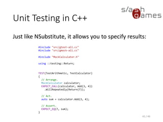 Unit Testing in UE 4
Unreal Engine 4 defines unit tests with macros, too:
46 / 49
IMPLEMENT_SIMPLE_AUTOMATION_TEST(FSetResTest, "Windows.SetResolution", ATF_Game)
bool FSetResTest::RunTest(const FString& Parameters)
{
FString MapName = TEXT("AutomationTest");
FEngineAutomationTestUtilities::LoadMap(MapName);
int32 ResX = GSystemSettings.ResX;
int32 ResY = GSystemSettings.ResY;
FString RestoreResolutionString =
FString::Printf(TEXT("setres %dx%d"), ResX, ResY);
ADD_LATENT_AUTOMATION_COMMAND(FEngineWaitLatentCommand(2.0f));
ADD_LATENT_AUTOMATION_COMMAND(FExecStringLatentCommand(TEXT("setres 640x480")));
ADD_LATENT_AUTOMATION_COMMAND(FEngineWaitLatentCommand(2.0f));
ADD_LATENT_AUTOMATION_COMMAND(FExecStringLatentCommand(RestoreResolutionString));
return true;
}
 