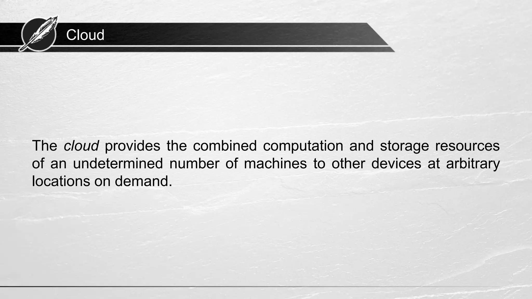 Cloud The cloud provides the combined computation and storage resources of an undetermined number of machines to other devices at arbitrary locations on demand. 