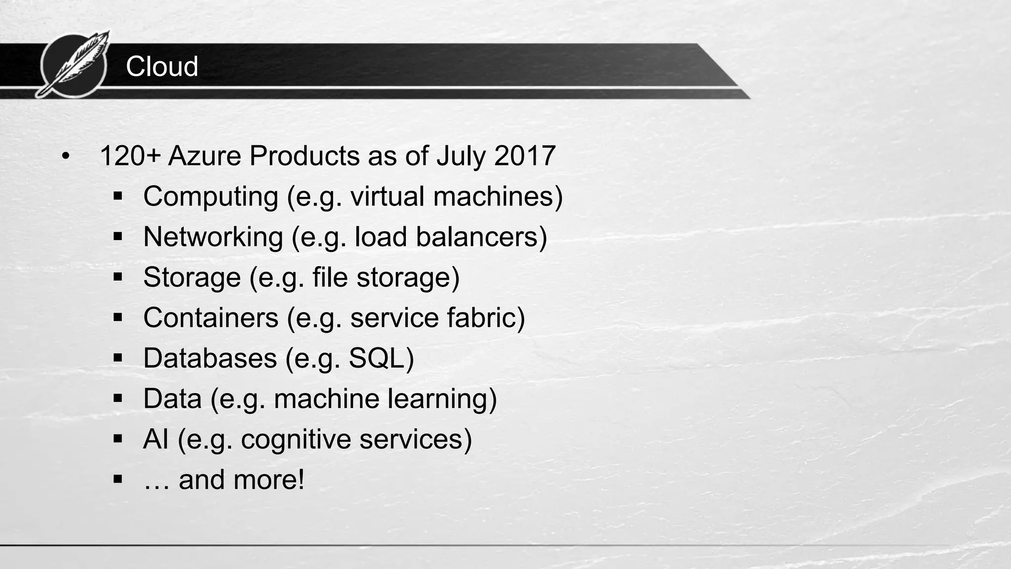 Cloud • 120+ Azure Products as of July 2017 ▪ Computing (e.g. virtual machines) ▪ Networking (e.g. load balancers) ▪ Storage (e.g. file storage) ▪ Containers (e.g. service fabric) ▪ Databases (e.g. SQL) ▪ Data (e.g. machine learning) ▪ AI (e.g. cognitive services) ▪ … and more! 