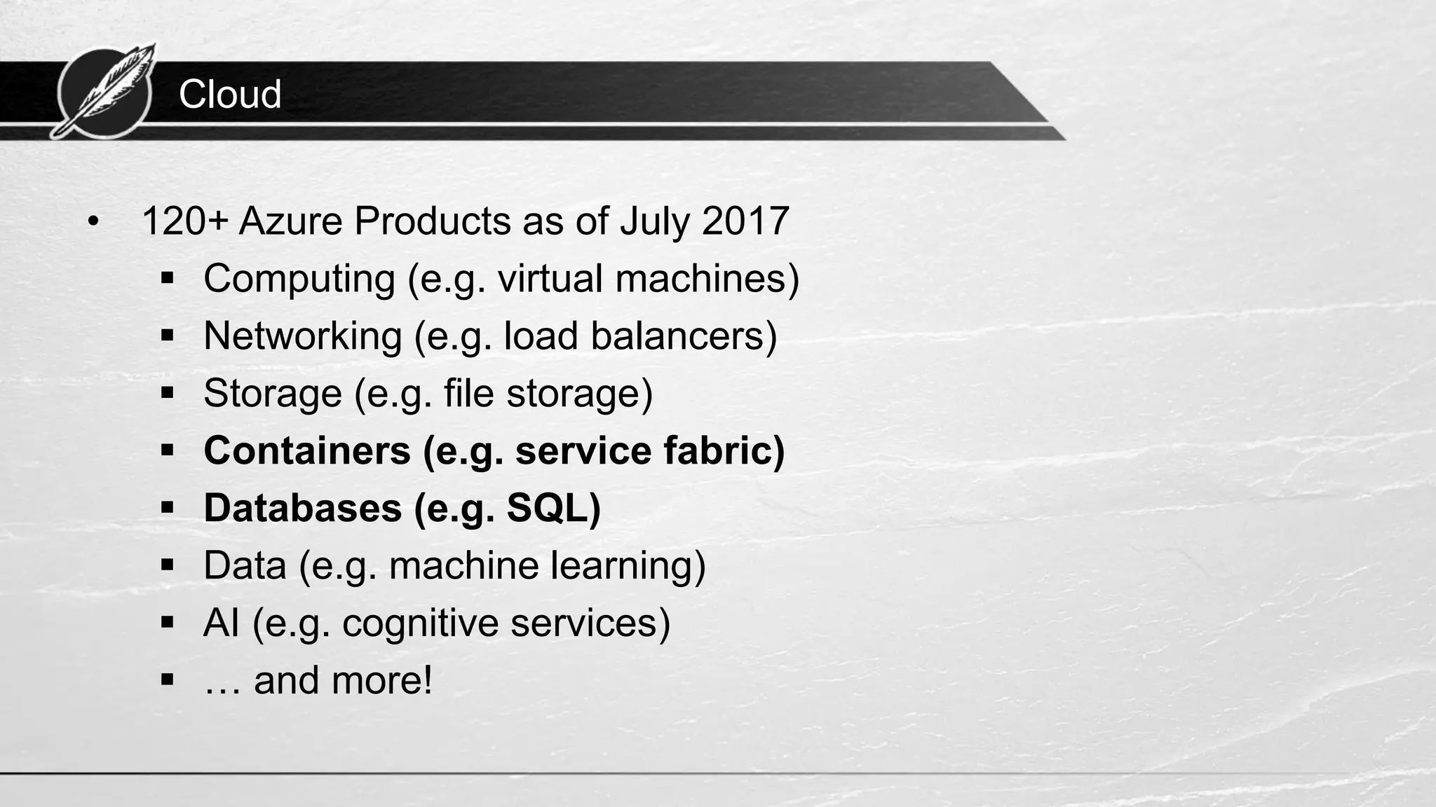 Cloud • 120+ Azure Products as of July 2017 ▪ Computing (e.g. virtual machines) ▪ Networking (e.g. load balancers) ▪ Storage (e.g. file storage) ▪ Containers (e.g. service fabric) ▪ Databases (e.g. SQL) ▪ Data (e.g. machine learning) ▪ AI (e.g. cognitive services) ▪ … and more! 