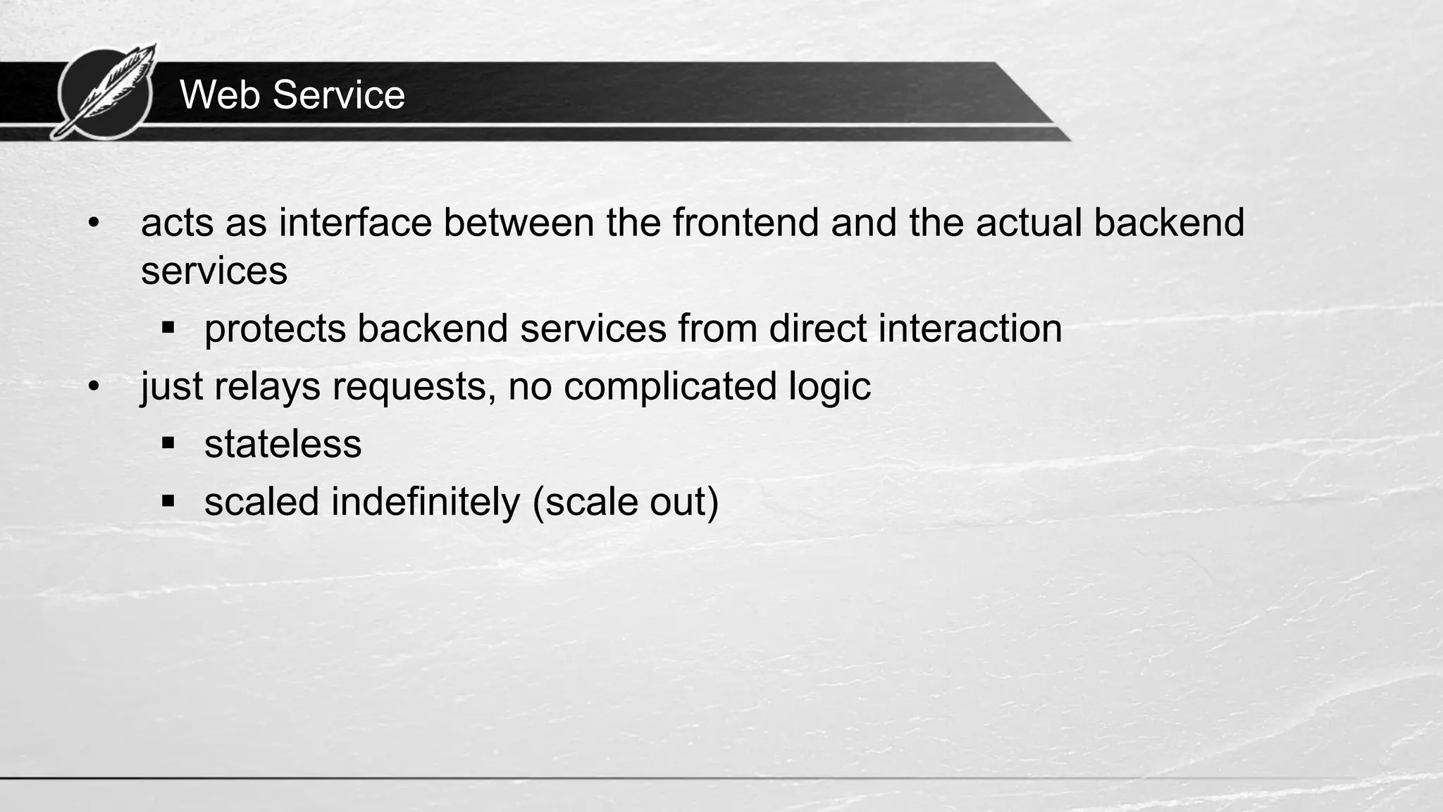 Web Service • acts as interface between the frontend and the actual backend services ▪ protects backend services from direct interaction • just relays requests, no complicated logic ▪ stateless ▪ scaled indefinitely (scale out) 