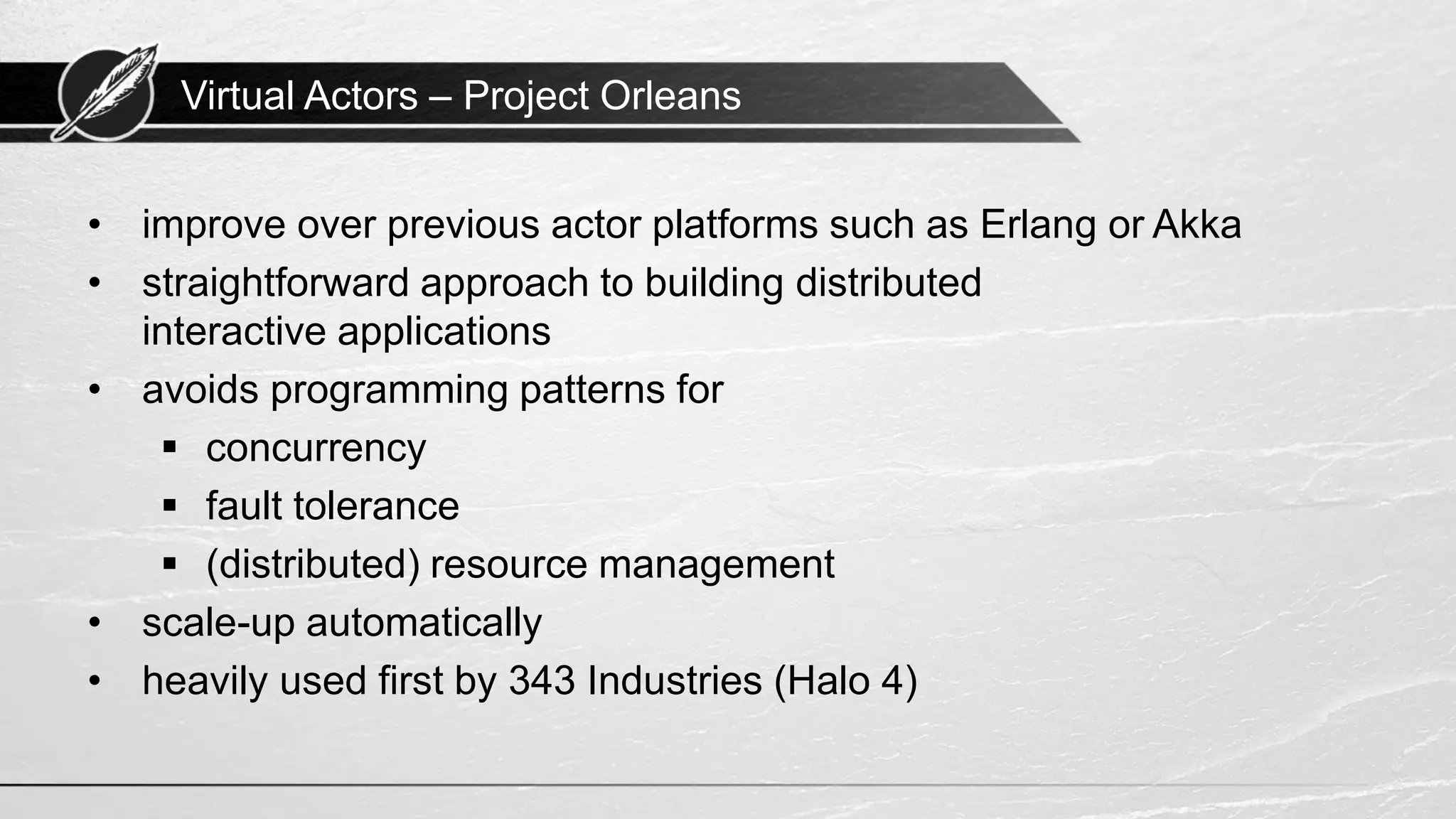 Virtual Actors – Project Orleans • improve over previous actor platforms such as Erlang or Akka • straightforward approach to building distributed interactive applications • avoids programming patterns for ▪ concurrency ▪ fault tolerance ▪ (distributed) resource management • scale-up automatically • heavily used first by 343 Industries (Halo 4) 