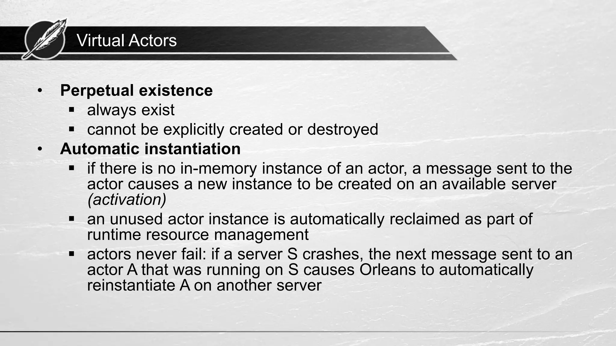 Virtual Actors • Perpetual existence ▪ always exist ▪ cannot be explicitly created or destroyed • Automatic instantiation ▪ if there is no in-memory instance of an actor, a message sent to the actor causes a new instance to be created on an available server (activation) ▪ an unused actor instance is automatically reclaimed as part of runtime resource management ▪ actors never fail: if a server S crashes, the next message sent to an actor A that was running on S causes Orleans to automatically reinstantiate A on another server 