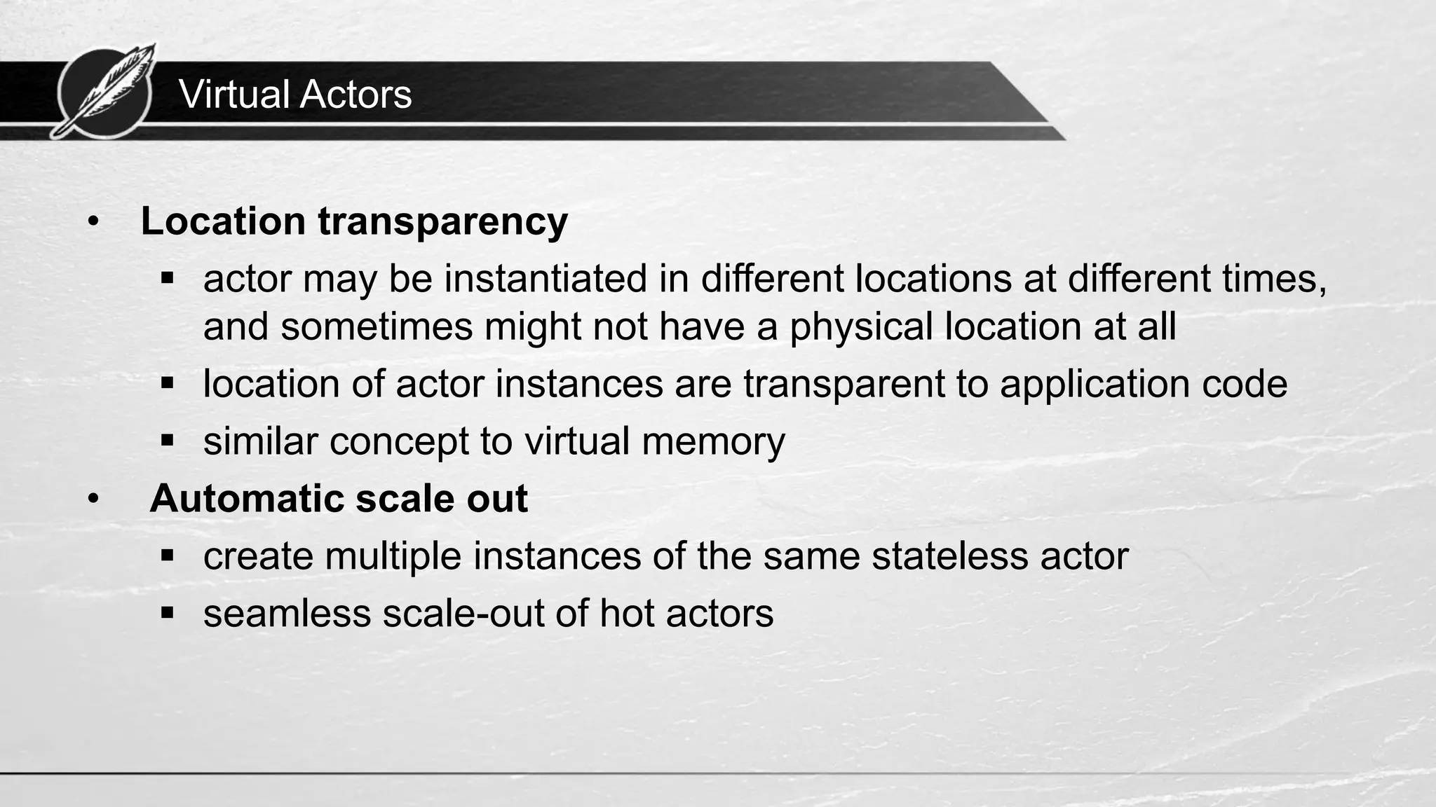 Virtual Actors • Location transparency ▪ actor may be instantiated in different locations at different times, and sometimes might not have a physical location at all ▪ location of actor instances are transparent to application code ▪ similar concept to virtual memory • Automatic scale out ▪ create multiple instances of the same stateless actor ▪ seamless scale-out of hot actors 