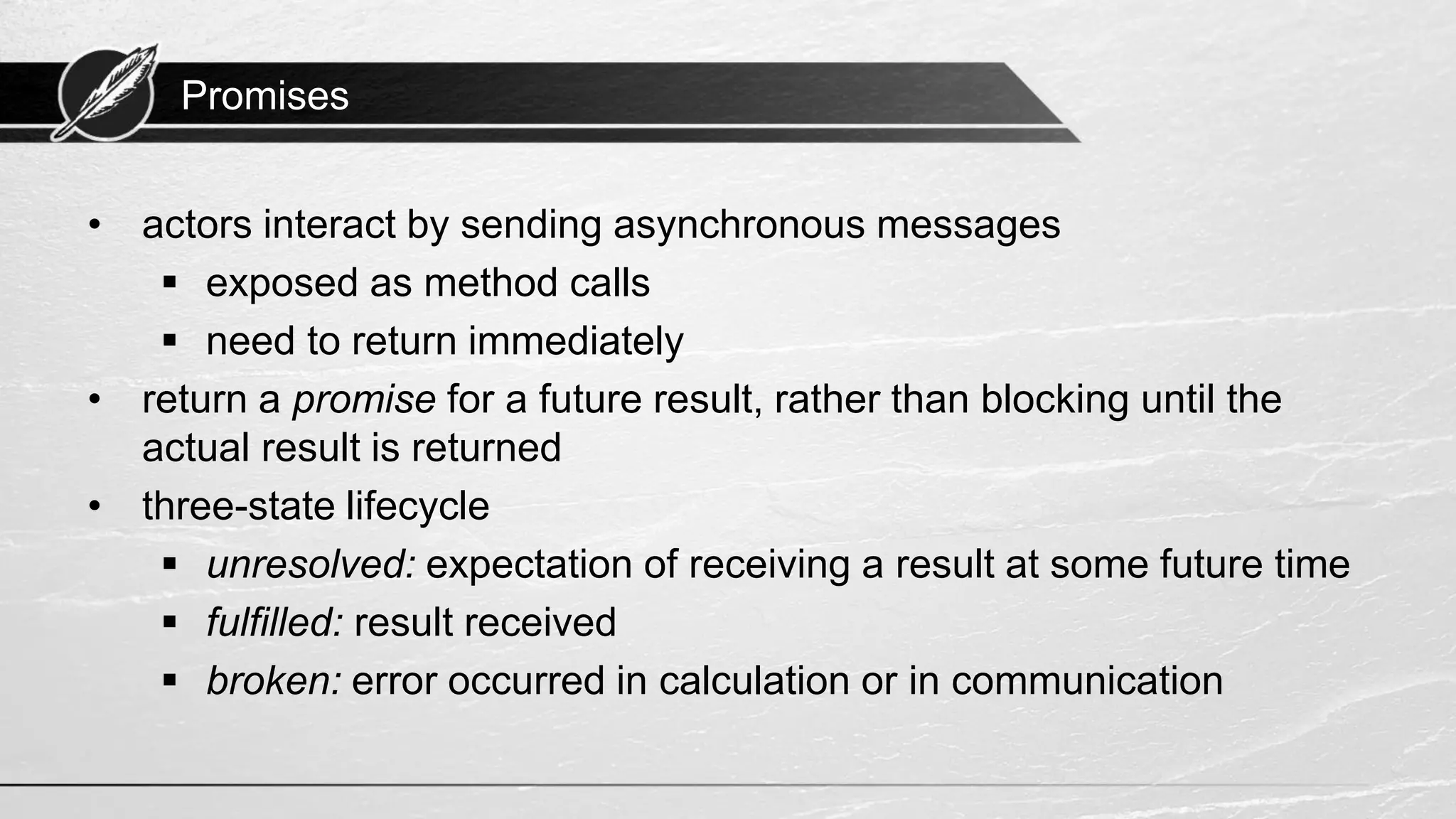 Promises • actors interact by sending asynchronous messages ▪ exposed as method calls ▪ need to return immediately • return a promise for a future result, rather than blocking until the actual result is returned • three-state lifecycle ▪ unresolved: expectation of receiving a result at some future time ▪ fulfilled: result received ▪ broken: error occurred in calculation or in communication 