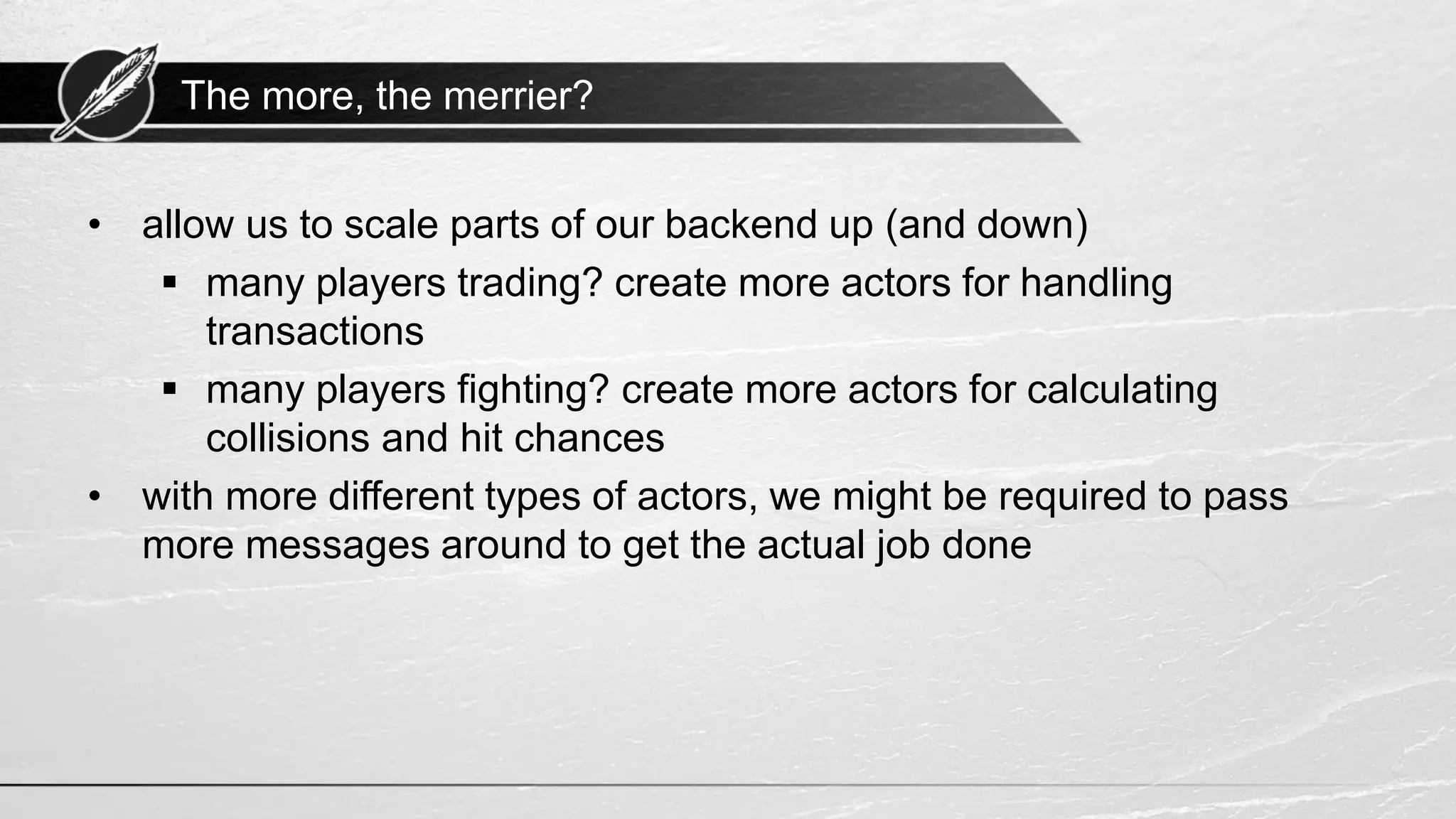 The more, the merrier? • allow us to scale parts of our backend up (and down) ▪ many players trading? create more actors for handling transactions ▪ many players fighting? create more actors for calculating collisions and hit chances • with more different types of actors, we might be required to pass more messages around to get the actual job done 